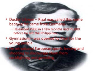 • Doctor Uliman – Rizal was called this name
because he came from Germany.
– He earned P900 in a few months and P5,000
before he left the Philippines.
• Gymnasium – was opened by Rizal for the
young people
• He introduced European sports fencing and
shooting to discourage them from
cockfighting and gambling.
 