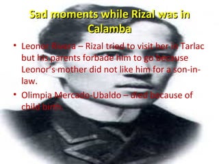 Sad moments while Rizal was inSad moments while Rizal was in
CalambaCalamba
• Leonor Rivera – Rizal tried to visit her in Tarlac
but his parents forbade him to go because
Leonor’s mother did not like him for a son-in-
law.
• Olimpia Mercado-Ubaldo – died because of
child birth.
 