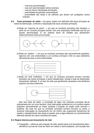 − ruas sem pavimentação;
− ruas com pavimentação menos onerosa;
− ruas de menor intensidade de trânsito;
− proximidade de grandes consumidores;
− proximidade das áreas e de edifícios que devem ser protegidos contra
incêndio.
8.3. Tipos principais de redes→ em geral, podem ser definidos três tipos principais de
redes de distribuição, conforme a disposição dos seus condutos principais.
a) Rede em “espinha de peixe” → em que os condutos principais são traçados, a
partir de um conduto principal central, com uma disposição ramificada que faz jus
aquela denominação. É um sistema típico de cidades que apresentam
desenvolvimento linear pronunciado.
R R
b) Rede em “grelha” → em que os condutos principais são sensivelmente paralelos,
ligam-se em uma extremidade a um conduto principal e têm os seus diâmetros
decrescendo para a outra extremidade.
R
c) Rede em anel (malhada) → em que os condutos principais formam circuitos
fechados nas zonas principais a serem abastecidas: resulta a rede de distribuição
tipicamente malhada. É um tipo de rede que geralmente apresenta uma eficiência
superior aos dois anteriores.
R
− Nos dois tipos de redes, a circulação da água nos condutos principais faz-se
praticamente em um único sentido. Uma interrupção acidental em um conduto mestre
prejudica sensivelmente as áreas situadas à jusante da seção onde ocorrem o
acidente. Na rede em que os condutos principais formam circuitos ou anéis, a
eventual interrupção do escoamento em um trecho não ocasionará transtornos de
manter o abastecimento das áreas à jusante, pois a água efetuará um caminhamento
diferente através de outros condutos principais.
8.4. Regras básicas para lançamento de rede
1) Topografia→ utiliza-se para traçado da rede, planta baixa com levantamento plani-
altimétrico (curvas de nível de metro em metro) e semi-cadastral, com locação dos
 