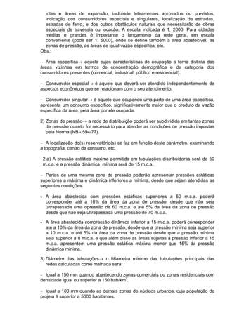 lotes e áreas de expansão, incluindo loteamentos aprovados ou previstos,
indicação dos consumidores especiais e singulares, localização de estradas,
estradas de ferro, e dos outros obstáculos naturais que necessitarão de obras
especiais de travessia ou locação. A escala indicada é 1: 2000. Para cidades
médias e grandes é importante o lançamento da rede geral, em escala
conveniente (pode ser 1: 5000), onde se define também a área abastecível, as
zonas de pressão, as áreas de igual vazão específica, etc.
Obs.:
− Área específica→ aquela cujas características de ocupação a torna distinta das
áreas vizinhas em termos de concentração demográfica e de categoria dos
consumidores presentes (comercial, industrial, público e residencial).
− Consumidor especial→ é aquele que deverá ser atendido independentemente de
aspectos econômicos que se relacionam com o seu atendimento.
− Consumidor singular→ é aquele que ocupando uma parte de uma área específica,
apresenta um consumo específico, significativamente maior que o produto da vazão
específica da área, pela área por ele ocupada.
2) Zonas de pressão→ a rede de distribuição poderá ser subdividida em tantas zonas
de pressão quanto for necessário para atender as condições de pressão impostas
pela Norma (NB - 594/77).
− A localização do(s) reservatório(s) se faz em função deste parâmetro, examinando
a topografia, centro de consumo, etc.
2.a) A pressão estática máxima permitida em tubulações distribuidoras será de 50
m.c.a. e a pressão dinâmica mínima será de 15 m.c.a.
− Partes de uma mesma zona de pressão poderão apresentar pressões estáticas
superiores a máxima e dinâmica inferiores a mínima, desde que sejam atendidas as
seguintes condições:
• A área abastecida com pressões estáticas superiores a 50 m.c.a. poderá
corresponder até a 10% da área da zona de pressão, desde que não seja
ultrapassada uma opressão de 60 m.c.a. e até 5% da área da zona de pressão
desde que não seja ultrapassada uma pressão de 70 m.c.a.
• A área abastecida compressão dinâmica inferior a 15 m.c.a. poderá corresponder
até a 10% da área da zona de pressão, desde que a pressão mínima seja superior
a 10 m.c.a. e até 5% da área da zona de pressão desde que a pressão mínima
seja superior a 8 m.c.a. e que além disso as áreas sujeitas a pressão inferior a 15
m.c.a. apresentem uma pressão estática máxima menor que 15% da pressão
dinâmica mínima.
3) Diâmetro das tubulações→ o fi6ametro mínimo das tubulações principais das
redes calculadas como malhada será:
− Igual a 150 mm quando abastecendo zonas comerciais ou zonas residenciais com
densidade igual ou superior a 150 hab/km2
.
− Igual a 100 mm quando as demais zonas de núcleos urbanos, cuja população de
projeto é superior a 5000 habitantes.
 