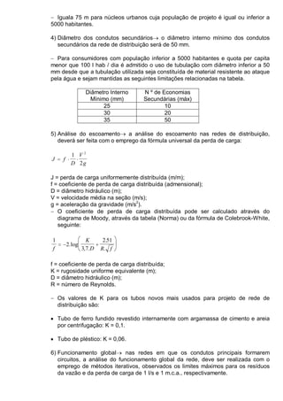 − Iguala 75 m para núcleos urbanos cuja população de projeto é igual ou inferior a
5000 habitantes.
4) Diâmetro dos condutos secundários→ o diâmetro interno mínimo dos condutos
secundários da rede de distribuição será de 50 mm.
− Para consumidores com população inferior a 5000 habitantes e quota per capita
menor que 100 l hab / dia é admitido o uso de tubulação com diâmetro inferior a 50
mm desde que a tubulação utilizada seja constituída de material resistente ao ataque
pela água e sejam mantidas as seguintes limitações relacionadas na tabela.
Diâmetro Interno
Mínimo (mm)
N º de Economias
Secundárias (máx)
25 10
30 20
35 50
5) Análise do escoamento→ a análise do escoamento nas redes de distribuição,
deverá ser feita com o emprego da fórmula universal da perda de carga:
J f
D
V
g
= ⋅ ⋅
1
2
2
J = perda de carga uniformemente distribuída (m/m);
f = coeficiente de perda de carga distribuída (admensional);
D = diâmetro hidráulico (m);
V = velocidade média na seção (m/s);
g = aceleração da gravidade (m/s2
).
− O coeficiente de perda de carga distribuída pode ser calculado através do
diagrama de Moody, através da tabela (Norma) ou da fórmula de Colebrook-White,
seguinte:
1
2
3 7
2 51
f
K
D R f
= − +





.log
, .
.
.
f = coeficiente de perda de carga distribuída;
K = rugosidade uniforme equivalente (m);
D = diâmetro hidráulico (m);
R = número de Reynolds.
− Os valores de K para os tubos novos mais usados para projeto de rede de
distribuição são:
• Tubo de ferro fundido revestido internamente com argamassa de cimento e areia
por centrifugação: K = 0,1.
• Tubo de pléstico: K = 0,06.
6) Funcionamento global→ nas redes em que os condutos principais formarem
circuitos, a análise do funcionamento global da rede, deve ser realizada com o
emprego de métodos iterativos, observados os limites máximos para os resíduos
da vazão e da perda de carga de 1 l/s e 1 m.c.a., respectivamente.
 