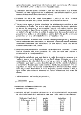 apresentarem cotas topográficas intermediárias bem superiores ou inferiores as
das extremidades, então serão devidamente desdobrados;
c) Ainda sobre a mesma planta, calculam-se, com base nas curvas de nível de metro
em metro, as cotas topográficas dos cruzamentos e das extremidades livres, cotas
essas que serão anotadas ao lado desses pontos;
d) Copia-se em folha de papel transparente o esboço da rede, inclusive
comprimentos e cotas topográficas, definidas nos tr6es itens anteriores;
e) Transforma-se no papel vegetal, através de um seccionamento criterioso, a rede
malhada em ramificada. Para tanto, a partir do reservatório, faz-se com que todos
os pontos de cruzamento e extremidades livres da rede sejam atingidos pelo
menor percurso da água. Nessa operação, desenha-se uma pequena seta ao lado
de cada trecho, para indicar o sentido de escoamento da água, bem como um
pequeno traço cortando a extremidade de jusante do trecho que for seccionado
para indicar que essa extremidade funciona como se fosse livre;
f) Numeram-se todos os trechos com números arábicos (a começar de 1), de acordo
com o sentido crescente das vazões, de modo que o trecho de maior número seja
alimentado diretamente pelo reservatório ou pela adutora, neste caso em se
tratando de reservatório de jusante;
g) Levam-se para uma planilha de cálculo, convenientemente preparada, todos os
trechos, dispostos em ordem numérica, de modo que para eles constem o
comprimento e as cotas topográficas;
h) Na planilha, calcula-se para cada trecho, a vazão de montante, somando-se a
vazão de jusante com a distribuição em marcha. O cálculo é iniciado nos trechos
seccionados ou de extremidade livre, uma vez que neles a vazão de jusante é
conhecida e igual a zero. A vazão de distribuição em marcha é obtida multiplica-se
o comprimento do trecho pela vazão unitária de distribuição, expressa em litros por
segundo e por metro. Por sua vez, a vazão fictícia de dimensionamento é a semi-
soma de jusante e de montante. A vazão de jusante, quando diferente de zero, é
igual a soma das vazões de montante dos trechos alimentados pelo trecho em
estudo;
− Vazão específica de distribuição (unitária - q)
q
Qmaxhoraria
L
= (l/sm)
Qmáx.horária = vazão máxima horária (l/s);
L = extensão total da rede (m).
i) Ainda na planilha, em função da vazão fictícia de dimensionamento e dos limites
de velocidade (econômica), assinala-se para cada trecho o valor do seu diâmetro;
Diâmetro Econômico
D Comercial (mm)
Vazão
Q (l/s)
Velocidade
V (m/s)
50 1,3230 0,675
75 3,1514 0,713
100 5,8875 0,750
125 10,400 0,800
150 14,570 0,825
 