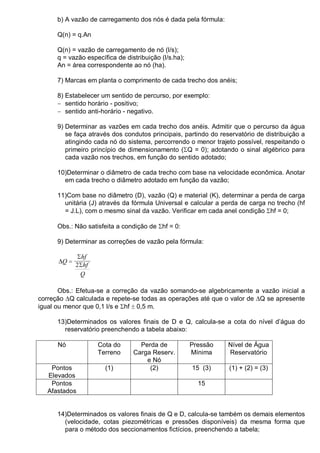 b) A vazão de carregamento dos nós é dada pela fórmula:
Q(n) = q.An
Q(n) = vazão de carregamento de nó (l/s);
q = vazão específica de distribuição (l/s.ha);
An = área correspondente ao nó (ha).
7) Marcas em planta o comprimento de cada trecho dos anéis;
8) Estabelecer um sentido de percurso, por exemplo:
− sentido horário - positivo;
− sentido anti-horário - negativo.
9) Determinar as vazões em cada trecho dos anéis. Admitir que o percurso da água
se faça através dos condutos principais, partindo do reservatório de distribuição a
atingindo cada nó do sistema, percorrendo o menor trajeto possível, respeitando o
primeiro princípio de dimensionamento (ΣQ = 0); adotando o sinal algébrico para
cada vazão nos trechos, em função do sentido adotado;
10)Determinar o diâmetro de cada trecho com base na velocidade econômica. Anotar
em cada trecho o diâmetro adotado em função da vazão;
11)Com base no diâmetro (D), vazão (Q) e material (K), determinar a perda de carga
unitária (J) através da fórmula Universal e calcular a perda de carga no trecho (hf
= J.L), com o mesmo sinal da vazão. Verificar em cada anel condição Σhf = 0;
Obs.: Não satisfeita a condição de Σhf = 0:
9) Determinar as correções de vazão pela fórmula:
∆
Σ
Σ
Q
hf
hf
Q
=
2
Obs.: Efetua-se a correção da vazão somando-se algebricamente a vazão inicial a
correção ∆Q calculada e repete-se todas as operações até que o valor de ∆Q se apresente
igual ou menor que 0,1 l/s e Σhf ± 0,5 m.
13)Determinados os valores finais de D e Q, calcula-se a cota do nível d’água do
reservatório preenchendo a tabela abaixo:
Nó Cota do
Terreno
Perda de
Carga Reserv.
e Nó
Pressão
Mínima
Nível de Água
Reservatório
Pontos
Elevados
(1) (2) 15 (3) (1) + (2) = (3)
Pontos
Afastados
15
14)Determinados os valores finais de Q e D, calcula-se também os demais elementos
(velocidade, cotas piezométricas e pressões disponíveis) da mesma forma que
para o método dos seccionamentos fictícios, preenchendo a tabela;
 