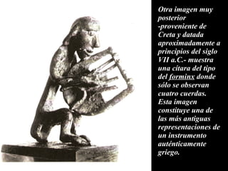 Otra imagen muy posterior -proveniente de Creta y datada aproximadamente a principios del siglo VII a.C.- muestra una cítara del tipo del  forminx  donde sólo se observan cuatro cuerdas. Esta imagen constituye una de las más antiguas representaciones de un instrumento auténticamente griego. 