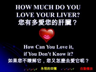 HOW MUCH DO YOU
 LOVE YOUR LIVER?
  您有多愛您的肝臟？


   How Can You Love it,
   if You Don't Know it?
如果您不瞭解它，您又怎麼去愛它呢？
          永恒的回憶            自動播放
 