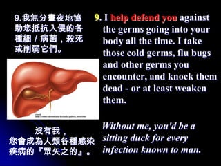 9.我無分晝夜地協      9. I help defend you against
助您抵抗入侵的各         the germs going into your
種細／病菌，殺死         body all the time. I take
或削弱它們。           those cold germs, flu bugs
                 and other germs you
                 encounter, and knock them
                 dead - or at least weaken
                 them.


   沒有我，
           Without me, you'd be a
您會成為人類各種感染 sitting duck for every
疾病的『眾矢之的』。 infection known to man.
 