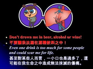 Don't drown me in beer, alcohol or wine!
不要讓我沈溺在酒精飲料之中！
Even one drink is too much for some people
and could scar me for life.
甚至對某些人而言，一小口也是過多了，這
可能在我生命之中造成無法抹滅的傷痛。
 