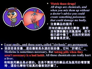 • Watch those drugs!
                                       All drugs are chemicals, and
                                       when you mix them up without
                                       a doctor's advice you could
                                       create something poisonous
                                       that could damage me badly.
                                     • 注意藥品的服用！
                                      所有的藥品都是化學物，當您
                                       沒有請教醫生而亂服時，您可
                                       能已經中毒了，而我所受到的
                                       傷害會是更深。

   I scar easily.. and those scars, called "cirrhosis" are permanent.
   我很容易受傷﹍這些傷害是永遠的致命傷，它叫〝肝硬化〞。
    Medicine is sometimes necessary. But taking pills when they
    aren't necessary is a bad habit. All those chemicals can really hurt
    a liver.
    有時服用藥品是必要的。但是不需服用的藥品成為服用的壞習慣
    時，這些化學物可能真的傷害到肝臟了。
 