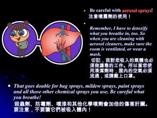 Be careful with aerosol sprays!
                                注意噴霧劑的使用！

                                 Remember, I have to detoxify
                                 what you breathe in, too. So
                                 when you are cleaning with
                                 aerosol cleaners, make sure the
                                 room is ventilated, or wear a
                                 mask.
                                  切記，我對您吸入的氣體也必
                                 須做濾毒的工作。所以當您使
                                 用清潔劑時，屋內的空氣必須
                                 流通，或請戴上口罩。

That goes double for bug sprays, mildew sprays, paint sprays
and all those other chemical sprays you use. Be careful what
you breathe!
殺蟲劑、防霉劑、噴漆和其他化學噴劑會加倍的傷害肝臟。
要注意，不要讓它們被吸入體內！
 