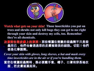 Watch what gets on your skin! Those insecticides you put on
  trees and shrubs not only kill bugs they can get to me right
  through your skin and destroy my cells, too. Remember
  they're all chemicals.
注意附在您皮膚上的東西！那些噴灑在樹叢的殺蟲劑不只是殺
  蟲而已，他們也會透過您的皮膚摧毀我的細胞。切記！他們
  都是化學製劑。
Cover your skin with gloves, long sleeves, a hat and mask every
  time insecticides are in the air or if you're handling them.
當您在噴灑殺蟲劑時，務必要戴手套、帽子、口罩和穿長袖衣
  服，把皮膚遮蓋起來。
 