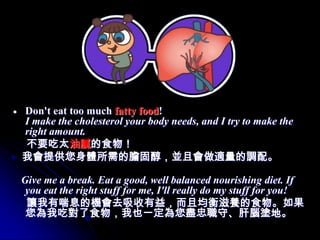Don't eat too much fatty food!
I make the cholesterol your body needs, and I try to make the
right amount.
不要吃太油膩的食物！
我會提供您身體所需的膽固醇，並且會做適量的調配。

Give me a break. Eat a good, well balanced nourishing diet. If
 you eat the right stuff for me, I'll really do my stuff for you!
 讓我有喘息的機會去吸收有益，而且均衡滋養的食物。如果
 您為我吃對了食物，我也一定為您盡忠職守、肝腦塗地。
 