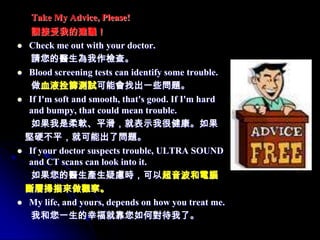 Take My Advice, Please!
   請接受我的建議！
 Check me out with your doctor.
   請您的醫生為我作檢查。
 Blood screening tests can identify some trouble.
   做血液拴篩測試可能會找出一些問題。
 If I'm soft and smooth, that's good. If I'm hard
  and bumpy, that could mean trouble.
   如果我是柔軟、平滑，就表示我很健康。如果
 堅硬不平，就可能出了問題。
 If your doctor suspects trouble, ULTRA SOUND
  and CT scans can look into it.
   如果您的醫生產生疑慮時，可以超音波和電腦
 斷層掃描來做觀察。
 My life, and yours, depends on how you treat me.
   我和您一生的幸福就靠您如何對待我了。
 
