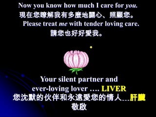 Now you know how much I care for you.
 現在您瞭解我有多麼地關心、照顧您。
  Please treat me with tender loving care.
            請您也好好愛我。




    Your silent partner and
  ever-loving lover …. LIVER
您沈默的伙伴和永遠愛您的情人﹍肝臟
              敬啟
 
