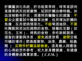 肝臟屬消化系統，肝功能異常時，時常易誤判
是腸胃病而投錯藥劑，延誤肝臟治療時機。如
血液檢驗有肝炎；須遵照西醫醫生的建議：不
要去企圖嘗試中醫藥草治療，徒然增加肝臟的
負擔，反而使病情惡化。不能喝酒抽菸、不要
吃醃製與添加防腐劑的食物、發霉的豆纇（如
花生、玉米）、烤焦的食物，多吃新鮮蔬果，
適當的運動與休息，避免過度勞累，避開空氣
污穢的場所 ( 燃燒廢棄物、油漆、農藥、殺蟲
劑 )，定期作肝臟追蹤檢查。這是敝人病癒後
的心得給您作參考，祝大家身體健康，有健康
的身體勝過萬貫家產。（C.F.M.）
 