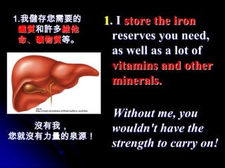 1.我儲存您需要的    1. I store the iron
 鐵質和許多維他
 命、礦物質等。       reserves you need,
               as well as a lot of
               vitamins and other
               minerals.

              Without me, you
   沒有我，       wouldn't have the
您就沒有力量的泉源！
              strength to carry on!
 