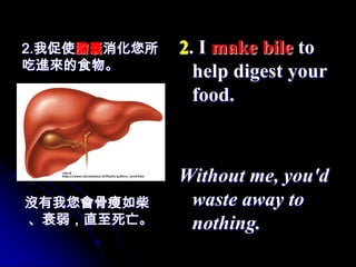 2.我促使膽囊消化您所   2. I make bile to
吃進來的食物。
                help digest your
                food.



              Without me, you'd
沒有我您會骨瘦如柴      waste away to
、衰弱，直至死亡。      nothing.
 