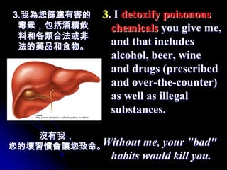 3.我為您篩濾有害的   3. I detoxify poisonous
 毒素，包括酒精飲      chemicals you give me,
 料和各類合法或非
 法的藥品和食物。
               and that includes
               alcohol, beer, wine
               and drugs (prescribed
               and over-the-counter)
               as well as illegal
               substances.

   沒有我，
您的壞習慣會讓您致命。Without   me, your "bad"
              habits would kill you.
 