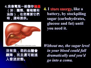 4.我像電瓶一般儲存能量
 （如：醣類、葡萄糖和    4. I store energy, like a
 油脂），在您需要它們      battery, by stockpiling
 時，適時提供。         sugar (carbohydrates,
                 glucose and fat) until
                 you need it.



               Without me, the sugar level
沒有我，您的血醣會       in your blood could fall
驟降，而且還可能進       dramatically and you'd
入昏迷狀態。          go into a coma.
 