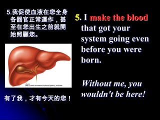 5.我促使血液在您全身
 各器官正常運作，甚    5. I make the blood
 至在您出生之前就開      that got your
 始照顧您。
                system going even
                before you were
                born.

               Without me, you
有了我，才有今天的您！
               wouldn't be here!
 