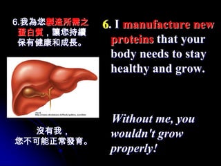 6.我為您製造所需之   6. I manufacture new
 蛋白質，讓您持續
 保有健康和成長。      proteins that your
               body needs to stay
               healthy and grow.



              Without me, you
  沒有我，        wouldn't grow
您不可能正常發育。
              properly!
 