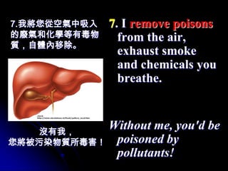7.我將您從空氣中吸入   7. I remove poisons
的廢氣和化學等有毒物      from the air,
質，自體內移除。
                exhaust smoke
                and chemicals you
                breathe.



   沒有我，
           Without me, you'd be
您將被污染物質所毒害！ poisoned by
            pollutants!
 