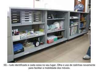 5S – tudo identificado e cada coisa no seu lugar. Olha o uso de rodinhas novamente para facilitar a mobilidade dos móveis. 