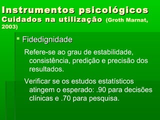 Instrumentos psicológicos
Cuidados na utilização           (Groth Marnat,
2003)

     Fidedignidade
        Refere-se ao grau de estabilidade,
         consistência, predição e precisão dos
         resultados.
        Verificar se os estudos estatísticos
         atingem o esperado: .90 para decisões
         clínicas e .70 para pesquisa.
 