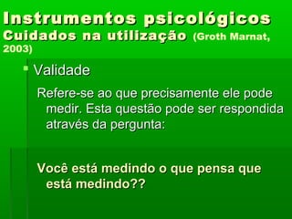 Instrumentos psicológicos
Cuidados na utilização           (Groth Marnat,
2003)

    Validade
        Refere-se ao que precisamente ele pode
         medir. Esta questão pode ser respondida
         através da pergunta:


        Você está medindo o que pensa que
         está medindo??
 