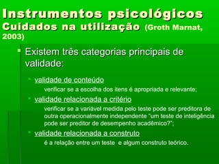 Instrumentos psicológicos
Cuidados na utilização                             (Groth Marnat,
2003)

    Existem três categorias principais de
     validade:
         validade de conteúdo
             verificar se a escolha dos itens é apropriada e relevante;
         validade relacionada a critério
             verificar se a variável medida pelo teste pode ser preditora de
             outra operacionalmente independente “um teste de inteligência
             pode ser preditor de desempenho acadêmico?”;
         validade relacionada a construto
             é a relação entre um teste e algum construto teórico.
 