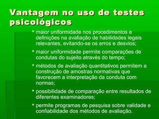 Vantagem no uso de testes
psicológicos
     maior uniformidade nos procedimentos e
      definições na avaliação de habilidades legais
      relevantes, evitando-se os erros e desvios;
     maior uniformidade permite comparações de
      condutas do sujeito através do tempo;
     métodos de avaliação quantitativos permitem a
      construção de amostras normativas que
      favorecem a interpretação da conduta com
      normas;
     possibilidade de comparação entre resultados de
      diferentes examinadores;
     permite programas de pesquisa sobre validade e
      confiabilidade dos métodos de avaliação.
 