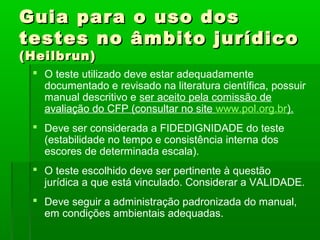 Guia para o uso dos
testes no âmbito jurídico
(Heilbrun)
  O teste utilizado deve estar adequadamente
   documentado e revisado na literatura científica, possuir
   manual descritivo e ser aceito pela comissão de
   avaliação do CFP (consultar no site www.pol.org.br).
  Deve ser considerada a FIDEDIGNIDADE do teste
   (estabilidade no tempo e consistência interna dos
   escores de determinada escala).
  O teste escolhido deve ser pertinente à questão
   jurídica a que está vinculado. Considerar a VALIDADE.
  Deve seguir a administração padronizada do manual,
   em condições ambientais adequadas.
 
