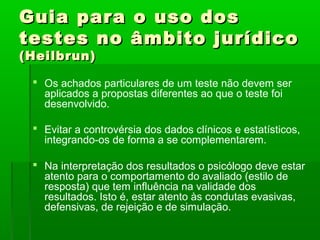 Guia para o uso dos
testes no âmbito jurídico
(Heilbrun)

  Os achados particulares de um teste não devem ser
   aplicados a propostas diferentes ao que o teste foi
   desenvolvido.

  Evitar a controvérsia dos dados clínicos e estatísticos,
   integrando-os de forma a se complementarem.

  Na interpretação dos resultados o psicólogo deve estar
   atento para o comportamento do avaliado (estilo de
   resposta) que tem influência na validade dos
   resultados. Isto é, estar atento às condutas evasivas,
   defensivas, de rejeição e de simulação.
 