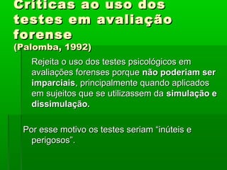 Críticas ao uso dos
testes em avaliação
forense
(Palomba, 1992)
   Rejeita o uso dos testes psicológicos em
   avaliações forenses porque não poderiam ser
   imparciais, principalmente quando aplicados
   em sujeitos que se utilizassem da simulação e
   dissimulação.

 Por esse motivo os testes seriam “inúteis e
   perigosos”.
 