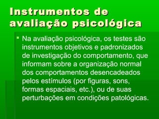 Instrumentos de
avaliação psicológica
  Na avaliação psicológica, os testes são
   instrumentos objetivos e padronizados
   de investigação do comportamento, que
   informam sobre a organização normal
   dos comportamentos desencadeados
   pelos estímulos (por figuras, sons,
   formas espaciais, etc.), ou de suas
   perturbações em condições patológicas.
 