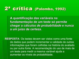 2ª crítica              (Palomba, 1992)

    A quantificação das variáveis na
    fundamentação de um teste só permite
    chegar a cálculos de probabilidade e nunca
    a um juízo de certeza.


RESPOSTA: Os testes devem ser vistos como uma fonte
   de dados que podem incrementar a validade de outras
   informações que foram colhidas na história do avaliado
   ou por outra fonte. A recomendação do uso de mais de
   um teste para medir a mesma variável ajuda a
   aumentar os níveis de probabilidade.
 
