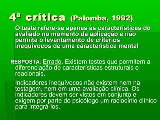 4ª crítica          (Palomba, 1992)
 O teste refere-se apenas às características do
 avaliado no momento da aplicação e não
 permite o levantamento de critérios
 inequívocos de uma característica mental

RESPOSTA: Errado. Existem testes que permitem a
 diferenciação de características estruturais e
 reacionais.
 Indicadores inequívocos não existem nem na
 testagem, nem em uma avaliação clínica. Os
 indicadores devem ser vistos em conjunto e
 exigem por parte do psicólogo um raciocínio clínico
 para integrá-los.
 
