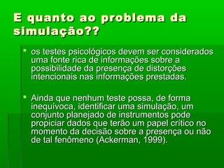 E quanto ao problema da
simulação??
  os testes psicológicos devem ser considerados
   uma fonte rica de informações sobre a
   possibilidade da presença de distorções
   intencionais nas informações prestadas.

  Ainda que nenhum teste possa, de forma
   inequívoca, identificar uma simulação, um
   conjunto planejado de instrumentos pode
   propiciar dados que terão um papel crítico no
   momento da decisão sobre a presença ou não
   de tal fenômeno (Ackerman, 1999).
 