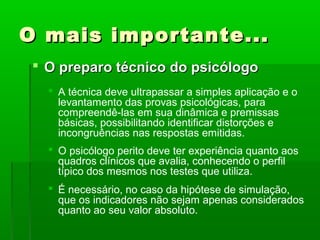 O mais importante...
  O preparo técnico do psicólogo
    A técnica deve ultrapassar a simples aplicação e o
     levantamento das provas psicológicas, para
     compreendê-las em sua dinâmica e premissas
     básicas, possibilitando identificar distorções e
     incongruências nas respostas emitidas.
    O psicólogo perito deve ter experiência quanto aos
     quadros clínicos que avalia, conhecendo o perfil
     típico dos mesmos nos testes que utiliza.
    É necessário, no caso da hipótese de simulação,
     que os indicadores não sejam apenas considerados
     quanto ao seu valor absoluto.
 