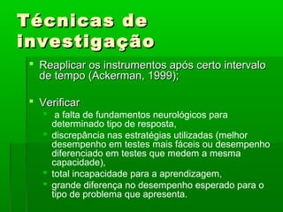 Técnicas de
investigação
  Reaplicar os instrumentos após certo intervalo
   de tempo (Ackerman, 1999);

  Verificar
     a falta de fundamentos neurológicos para
      determinado tipo de resposta,
     discrepância nas estratégias utilizadas (melhor
      desempenho em testes mais fáceis ou desempenho
      diferenciado em testes que medem a mesma
      capacidade),
     total incapacidade para a aprendizagem,
     grande diferença no desempenho esperado para o
      tipo de problema que apresenta.
 