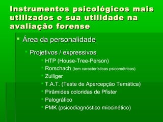 Instrumentos psicológicos mais
utilizados e sua utilidade na
avaliação forense
  Área da personalidade
    Projetivos / expressivos
         HTP (House-Tree-Person)
         Rorschach (tem características psicométricas)
         Zulliger
         T.A.T. (Teste de Apercepção Temática)
         Pirâmides coloridas de Pfister
         Palográfico
         PMK (psicodiagnóstico miocinético)
 