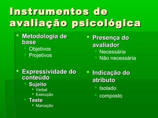 Instrumentos de
avaliação psicológica
  Metodologia de       Presença do
   base                  avaliador
    Objetivos
                          Necessária
    Projetivos
                          Não necessária

  Expressividade do    Indicação do
   conteúdo              atributo
    Sujeito
       Verbal            Isolado
       Execução          composto
    Teste
       Marcação
 
