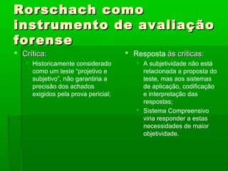 Rorschach como
instrumento de avaliação
forense
 Crítica:                            Resposta às críticas:
    Historicamente considerado          A subjetividade não está
     como um teste “projetivo e           relacionada a proposta do
     subjetivo”, não garantiria a         teste, mas aos sistemas
     precisão dos achados                 de aplicação, codificação
     exigidos pela prova pericial;        e interpretação das
                                          respostas;
                                         Sistema Compreensivo
                                          viria responder a estas
                                          necessidades de maior
                                          objetividade.
 