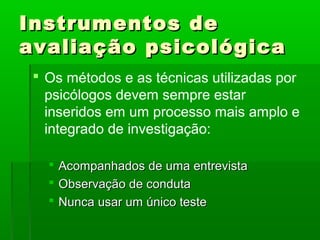 Instrumentos de
avaliação psicológica
  Os métodos e as técnicas utilizadas por
   psicólogos devem sempre estar
   inseridos em um processo mais amplo e
   integrado de investigação:

      Acompanhados de uma entrevista
      Observação de conduta
      Nunca usar um único teste
 