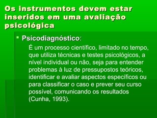 Os instrumentos devem estar
inseridos em uma avaliação
psicológica
   Psicodiagnóstico:
     É um processo científico, limitado no tempo,
     que utiliza técnicas e testes psicológicos, a
     nível individual ou não, seja para entender
     problemas à luz de pressupostos teóricos,
     identificar e avaliar aspectos específicos ou
     para classificar o caso e prever seu curso
     possível, comunicando os resultados
     (Cunha, 1993).
 