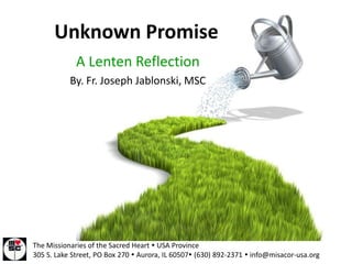 Unknown Promise
             A Lenten Reflection
           By. Fr. Joseph Jablonski, MSC




The Missionaries of the Sacred Heart  USA Province
305 S. Lake Street, PO Box 270  Aurora, IL 60507 (630) 892-2371  info@misacor-usa.org
 
