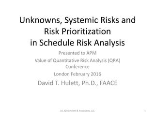 Unknowns, Systemic Risks and
Risk Prioritization
in Schedule Risk Analysis
Presented to APM
Value of Quantitative Risk Analysis (QRA)
Conference
London February 2016
David T. Hulett, Ph.D., FAACE
(c) 2016 Hulett & Associates, LLC 1
 