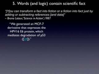 5. Words (and logic) contain scientiﬁc fact
• “[Y]ou can transform a fact into fiction or a fiction into fact just by
  adding or subtracting references [and data]”
  – Bruno Latour, ‘Science in Action’,1987
     “We generated an MCF-7
    derivative that expresses the
     HPV16 E6 protein, which
    mediates degradation of p53
                ([24]).”
 
