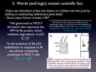 5. Words (and logic) contain scientiﬁc fact
• “[Y]ou can transform a fact into fiction or a fiction into fact just by
  adding or subtracting references [and data]”
  – Bruno Latour, ‘Science in Action’,1987
                                        24. M. Scheffner, B.A. Werness, J.M. Huibregtse, A.J. Levine and
     “We generated an MCF-7                  P.M. Howley, The E6 oncoprotein encoded by human
                                        papillomavirus types 16 and 18 promotes the degradation of
    derivative that expresses the       p53. Cell 63 (1990), pp. 1129–1136. SummaryPlus | Full Text
                                         + Links | PDF (1728 K) | Abstract + References in Scopus |
     HPV16 E6 protein, which                                   Cited By in Scopus

    mediates degradation of p53
                ([24]).”
  “In the presence of E6, p53
 stabilization in response to IR
    was almost completely
   prevented in MCF-7 cells
           (Figure 1A).”              Figure 1. Initiation and Maintenance of G1 Arrest Induced by
                                     IR(A) Stable MCF-7 clones containing either pCDNA3.1 (Neo)
                                     or pCDNA3.1-E6 were irradiated (20 Gy), and cellular protein
                                       extracts were made 2 hr later, separated on 10% SDS PAGE,
                                        and immunoblotted to detect p53 and cyclin D1 proteins.
 