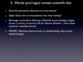 5. Words (and logic) contain scientiﬁc fact

-   Essential persuasive elements are non-textual

-   Open Data, how to incorporate into ‘text mining’?

-   Bioimage consortium (Shotton, Oxford): access biology images
    across a variety of sources (PLoS, Nature, Elsevier...) and create
    common metadata format

-   SPIDER: Allowing shared access to epidemiology data (meta-
    epidemiology)
 
