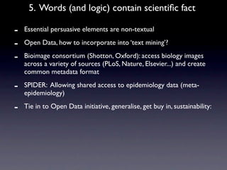 5. Words (and logic) contain scientiﬁc fact

-   Essential persuasive elements are non-textual

-   Open Data, how to incorporate into ‘text mining’?

-   Bioimage consortium (Shotton, Oxford): access biology images
    across a variety of sources (PLoS, Nature, Elsevier...) and create
    common metadata format

-   SPIDER: Allowing shared access to epidemiology data (meta-
    epidemiology)

-   Tie in to Open Data initiative, generalise, get buy in, sustainability:
 